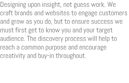 Designing upon insight, not guess work. We craft brands and websites to engage customers and grow as you do, but to ensure success we must first get to know you and your target audience. The discovery process will help to reach a common purpose and encourage creativity and buy-in throughout.