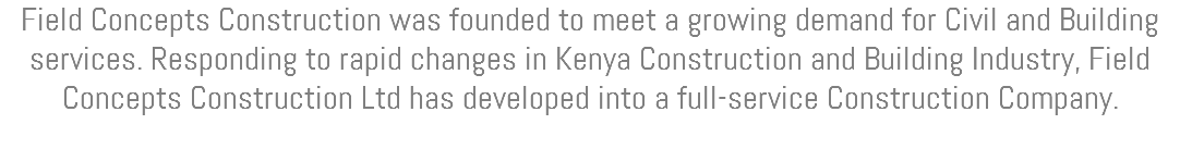 Field Concepts Construction was founded to meet a growing demand for Civil and Building services. Responding to rapid changes in Kenya Construction and Building Industry, Field Concepts Construction Ltd has developed into a full-service Construction Company.